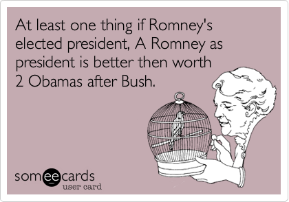 At least one thing if Romney's elected president, A Romney as president is better then worth
2 Obamas after Bush.