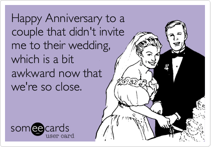 Happy Anniversary to a 
couple that didn't invite 
me to their wedding, 
which is a bit 
awkward now that 
we're so close. 
 
