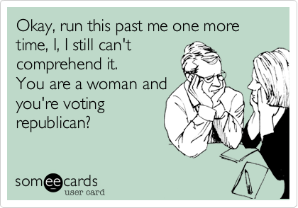Okay, run this past me one more time, I, I still can't
comprehend it. 
You are a woman and
you're voting
republican?