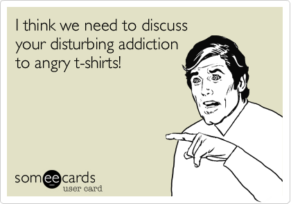 I think we need to discuss
your disturbing addiction
to angry t-shirts!