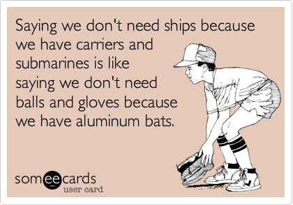 Saying we don't need ships because we have carriers and 
submarines is like 
saying we don't need 
balls and gloves because
we have aluminum bats.