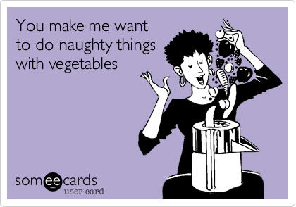 You make me want
to do naughty things
with vegetables