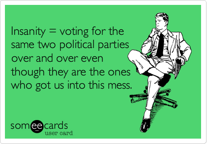 
Insanity = voting for the
same two political parties
over and over even
though they are the ones 
who got us into this mess.