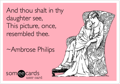 And thou shalt in thy 
daughter see,
This picture, once, 
resembled thee.

~Ambrose Philips
