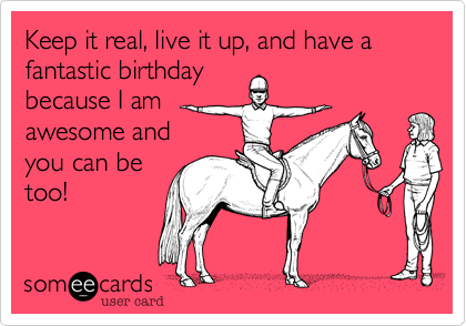 Keep it real, live it up, and have a fantastic birthday 
because I am 
awesome and
you can be
too!