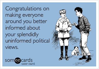 Congratulations on
making everyone
around you better
informed about
your splendidly
uninformed political
views.