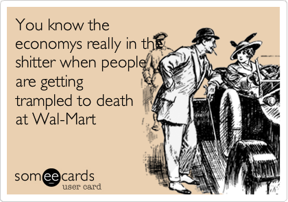You know the
economys really in the
shitter when people
are getting
trampled to death
at Wal-Mart