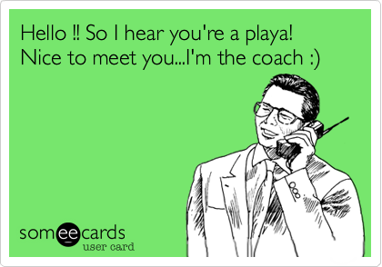 Hello !! So I hear you're a playa! Nice to meet you...I'm the coach :)