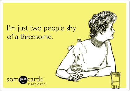 

I'm just two people shy 
of a threesome.
