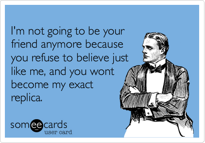 I M Not Going To Be Your Friend Anymore Because You Refuse To Believe Just Like Me And You Wont Become My Exact Replica Apology Ecard