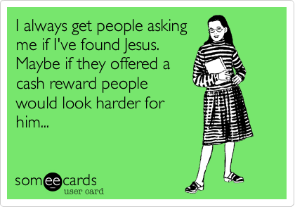 I always get people asking
me if I've found Jesus.
Maybe if they offered a
cash reward people
would look harder for
him...