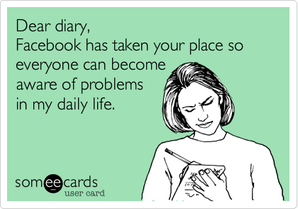 Dear diary,
Facebook has taken your place so everyone can become 
aware of problems 
in my daily life.
 