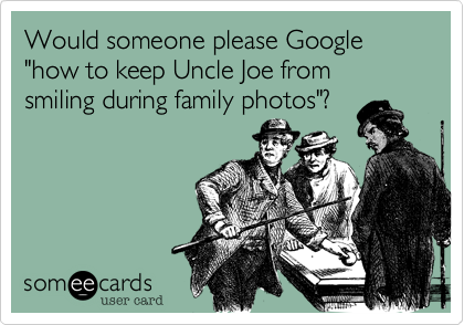 Would someone please Google "how to keep Uncle Joe from smiling during family photos"?