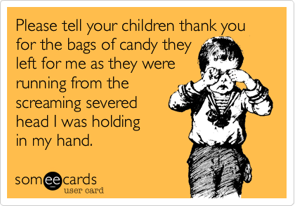 Please tell your children thank you for the bags of candy they
left for me as they were
running from the
screaming severed
head I was holding
in my hand.