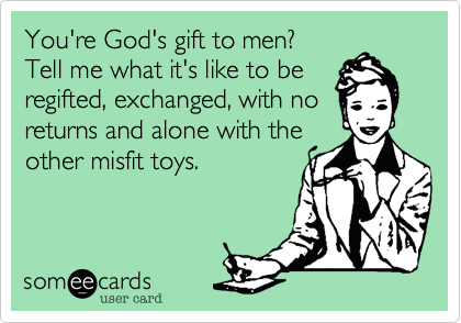 You're God's gift to men? 
Tell me what it's like to be
regifted, exchanged, with no
returns and alone with the
other misfit toys. 