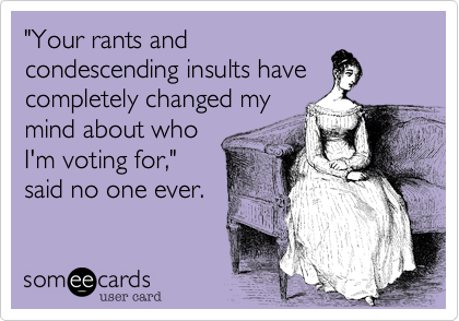 "Your rants and
condescending insults have
completely changed my
mind about who
I'm voting for,"
said no one ever.