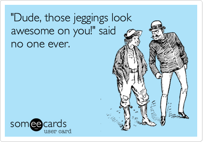"Dude, those jeggings look
awesome on you!" said
no one ever.