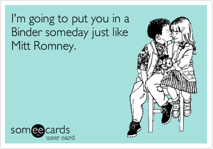 I'm going to put you in a
Binder someday just like
Mitt Romney.