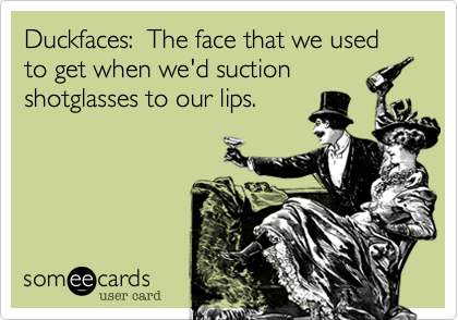 Duckfaces:  The face that we used to get when we'd suction
shotglasses to our lips.
