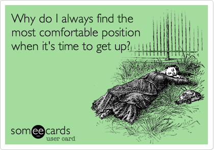 Why do I always find the
most comfortable position
when it's time to get up?