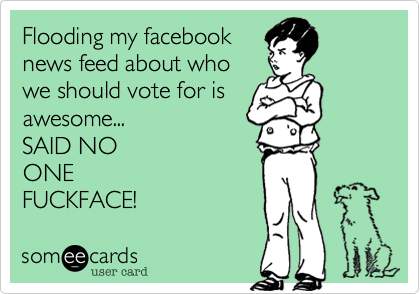 Flooding my facebook
news feed about who
we should vote for is
awesome...
SAID NO
ONE
FUCKFACE!