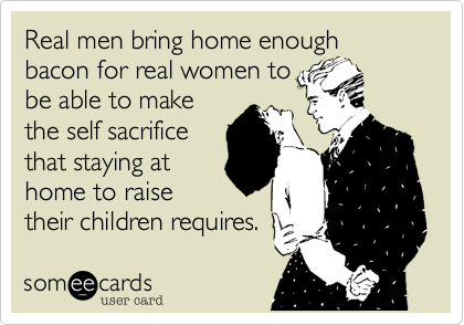Real men bring home enough bacon for real women to
be able to make
the self sacrifice
that staying at
home to raise
their children requires.