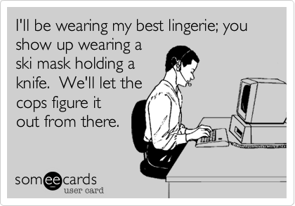 I'll be wearing my best lingerie; you show up wearing a
ski mask holding a
knife.  We'll let the
cops figure it
out from there.