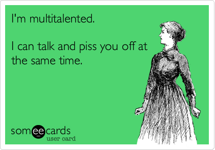 I'm multitalented.

I can talk and piss you off at
the same time. 