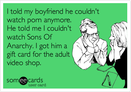 I told my boyfriend he couldn't watch porn anymore.
He told me I couldn't
watch Sons Of
Anarchy. I got him a
gift card for the adult
video shop.