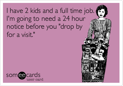 I have 2 kids and a full time job.
I'm going to need a 24 hour
notice before you "drop by
for a visit."