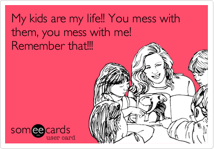 My kids are my life!! You mess with them, you mess with me!
Remember that!!!