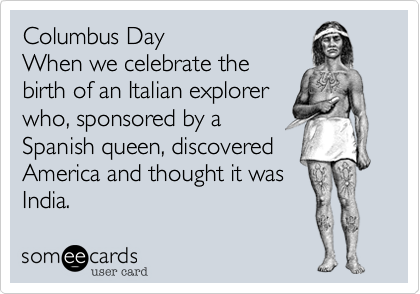 Columbus Day
When we celebrate the
birth of an Italian explorer
who, sponsored by a
Spanish queen, discovered
America and thought it was
India.