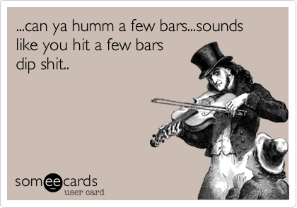 ...can ya humm a few bars...sounds like you hit a few bars
dip shit..