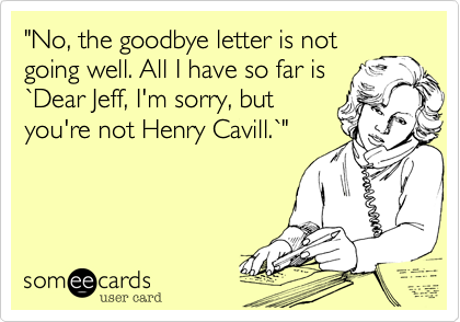 "No, the goodbye letter is not
going well. All I have so far is
`Dear Jeff, I'm sorry, but
you're not Henry Cavill.`"