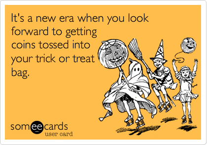 It's a new era when you look forward to getting
coins tossed into
your trick or treat
bag.