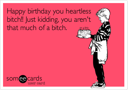 Happy birthday you heartless
bitch!! Just kidding, you aren't
that much of a bitch.