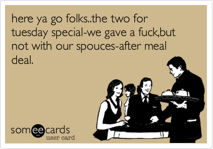 here ya go folks..the two for tuesday special-we gave a fuck,but not with our spouces-after meal deal.