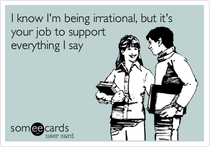 I know I'm being irrational, but it's your job to support
everything I say