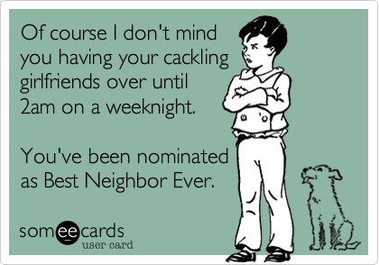 Of course I don't mind
you having your cackling
girlfriends over until
2am on a weeknight.

You've been nominated
as Best Neighbor Ever. 