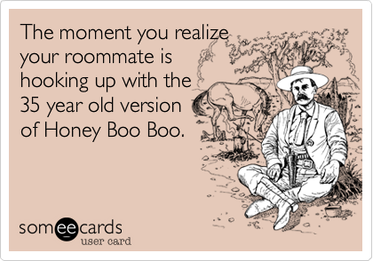 The moment you realize
your roommate is
hooking up with the
35 year old version
of Honey Boo Boo.