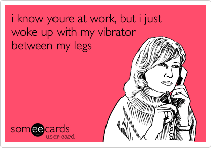 i know youre at work, but i just woke up with my vibrator
between my legs