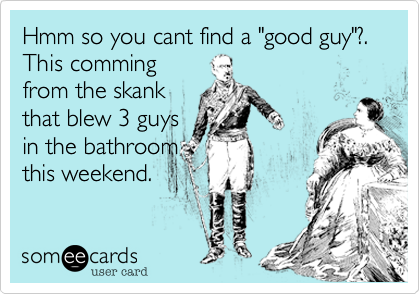 Hmm so you cant find a "good guy"?.
This comming
from the skank
that blew 3 guys
in the bathroom
this weekend.