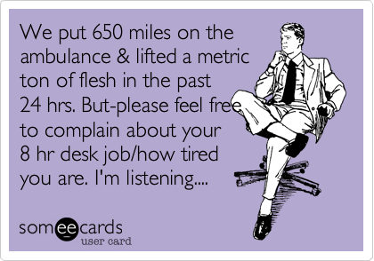 We put 650 miles on the
ambulance & lifted a metric
ton of flesh in the past
24 hrs. But-please feel free
to complain about your 
8 hr desk job/how tired
you are. I'm listening....