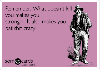 Remember. What doesn't kill
you makes you
stronger. It also makes you
bat shit crazy.