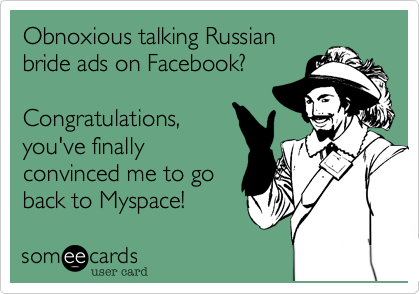 Obnoxious talking Russian
bride ads on Facebook?

Congratulations,
you've finally
convinced me to go
back to Myspace!