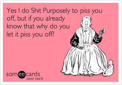 Yes I do Shit Purposely to piss you off, but if you already
know that why do you
let it piss you off?