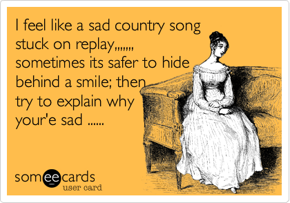 I feel like a sad country song 
stuck on replay,,,,,,,
sometimes its safer to hide
behind a smile; then
try to explain why
your'e sad ......
