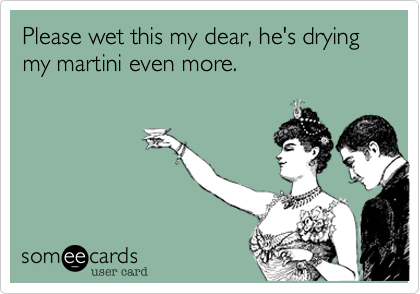Please wet this my dear, he's drying my martini even more.