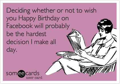 Deciding whether or not to wish you Happy Birthday on
Facebook will probably
be the hardest
decision I make all
day.