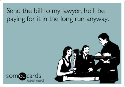 Send the bill to my lawyer, he'll be paying for it in the long run anyway.
